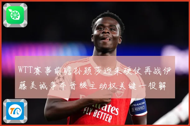 WTT赛事前瞻孙颖莎迎来硬仗再战伊藤美诚争夺晋级主动权关键一役解析-深度解析