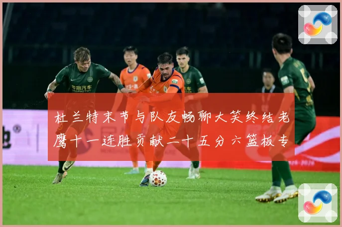 杜兰特末节与队友畅聊大笑终结老鹰十一连胜贡献二十五分六篮板专题观察-深度解析