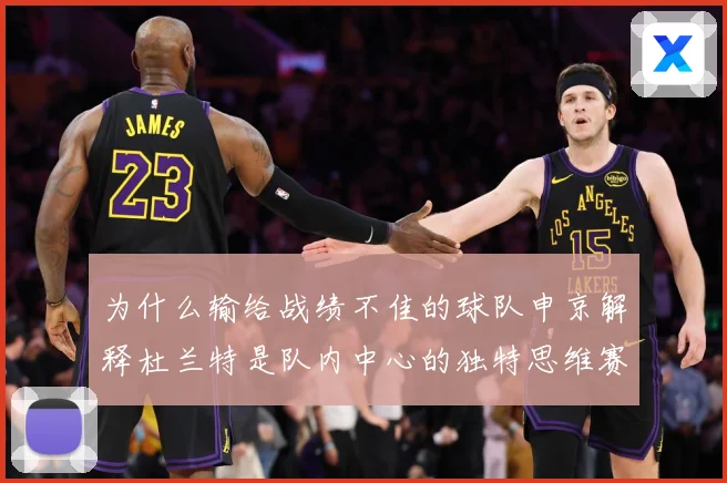 为什么输给战绩不佳的球队申京解释杜兰特是队内中心的独特思维赛场复盘-深度解析