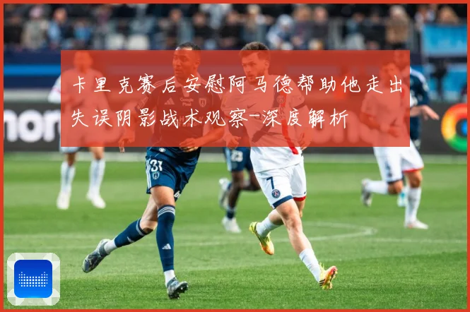 卡里克赛后安慰阿马德帮助他走出失误阴影战术观察-深度解析