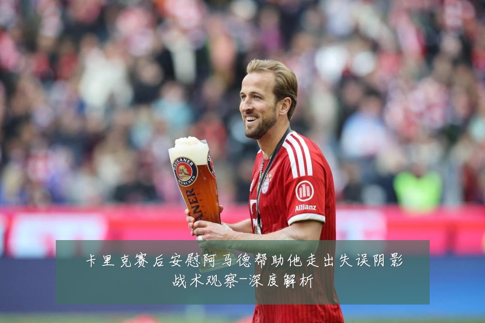 卡里克赛后安慰阿马德帮助他走出失误阴影战术观察-深度解析