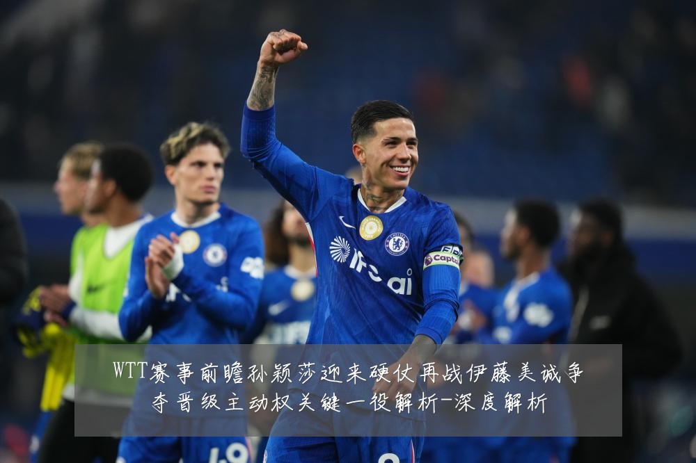 WTT赛事前瞻孙颖莎迎来硬仗再战伊藤美诚争夺晋级主动权关键一役解析-深度解析