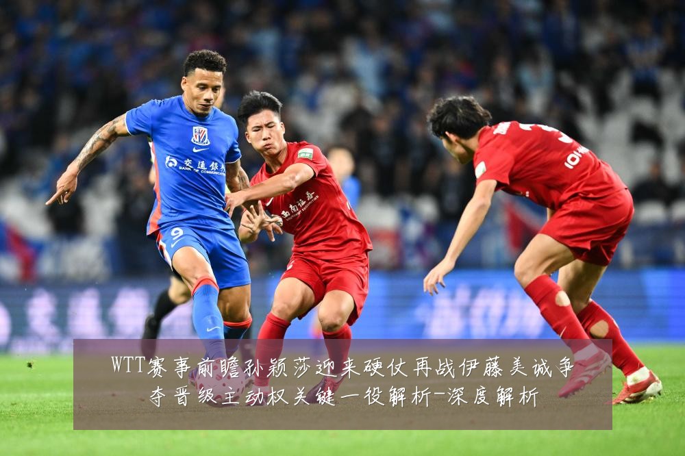 WTT赛事前瞻孙颖莎迎来硬仗再战伊藤美诚争夺晋级主动权关键一役解析-深度解析